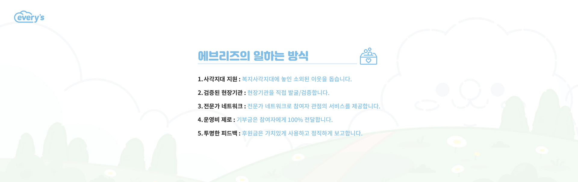 에브리즈의 일하는 방식 
                1.사각지대 지원 : 복지사각지대에 놓인 소외된 이웃을 돕습니다. 
                2.검증된 현장기관 : 현장기관을 직접 발굴/검증합니다.
                3.전문가 네트워크 : 전문가 네트워크로 참여자 관점의 서비스를 제공합니다.
                4.운영비 제로 : 기부금은 참여자에게 100% 전달합니다.
                5.투명한 피드백 : 후원금은 가치있게 사용하고 정직하게 보고합니다.